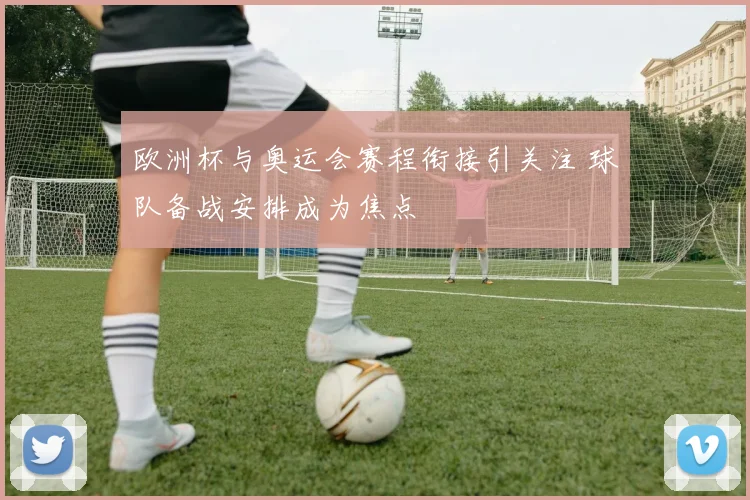 欧洲杯与奥运会赛程衔接引关注 球队备战安排成为焦点