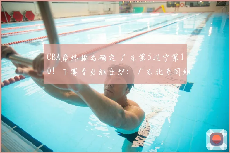 CBA最终排名确定 广东第5辽宁第10！下赛季分组出炉：广东北京同组
