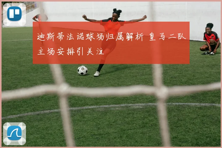 迪斯蒂法诺球场归属解析 皇马二队主场安排引关注
