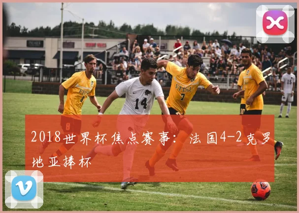 2018世界杯焦点赛事:法国4-2克罗地亚捧杯